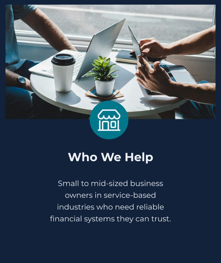 Who we help. Small to mid-sizes business owners in service-based industries who need reliable financial systems they can trust.
